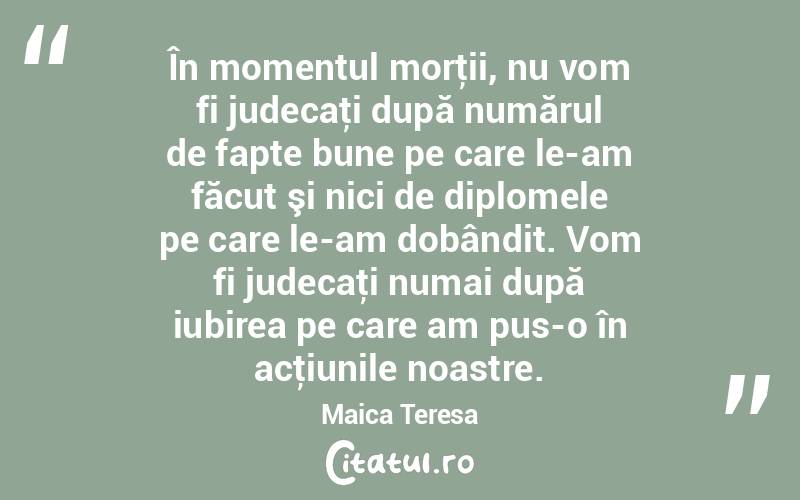 În momentul morţii, nu vom fi judecaţi după numărul de fapte bune pe care le-am făcut şi nici de diplomele pe care le-am dobândit. Vom fi judecaţi numai după iubirea pe care am pus-o în acţiunile noastre. Maica Teresa
