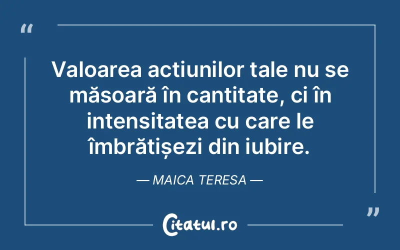 Valoarea acțiunilor tale nu se măsoară în cantitate, ci în intensitatea cu care le îmbrățișezi din iubire. Maica Teresa