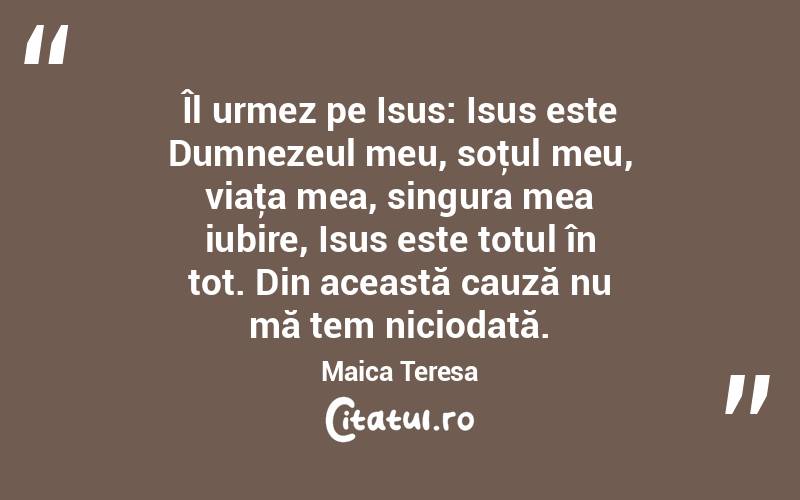  Îl urmez pe Isus: Isus este Dumnezeul meu, soţul meu, viaţa mea, singura mea iubire, Isus este totul în tot. Din această cauză nu mă tem niciodată. Maica Teresa
