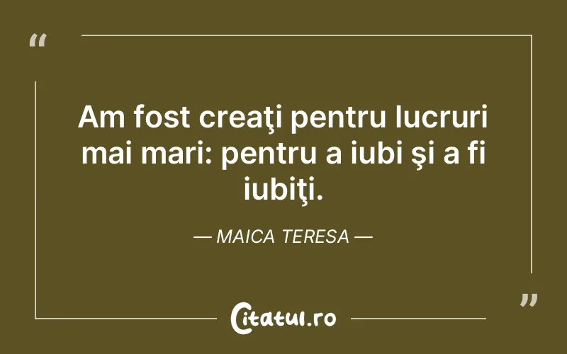 Am fost creaţi pentru lucruri mai mari: pentru a iubi şi a fi iubiţi. Maica Teresa