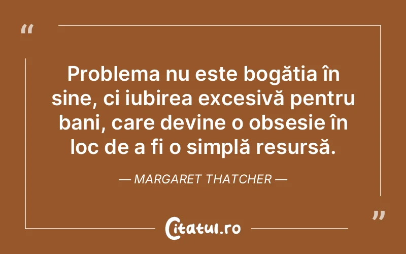 Problema nu este bogăția în sine, ci iubirea excesivă pentru bani, care devine o obsesie în loc de a fi o simplă resursă. Margaret Thatcher