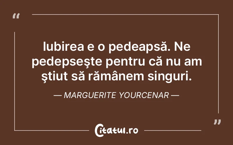 Iubirea e o pedeapsă. Ne pedepseşte pentru că nu am ştiut să rămânem singuri. Marguerite Yourcenar