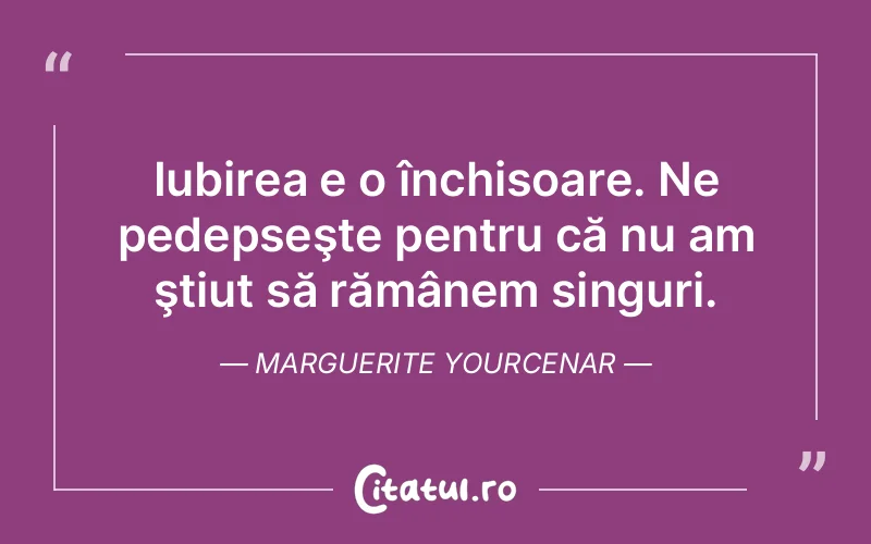 Iubirea e o închisoare. Ne pedepseşte pentru că nu am ştiut să rămânem singuri. Marguerite Yourcenar