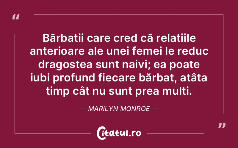 Bărbații care cred că relațiile anterioare ale unei femei le reduc dragostea sunt naivi; ea poate iubi profund fiecare bărbat, atâta timp cât nu sunt prea mulți. Marilyn Monroe