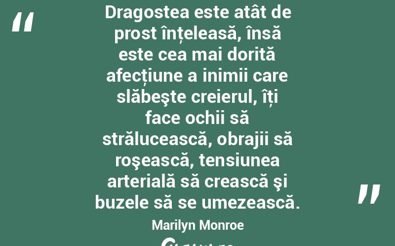 Dragostea este atât de prost înţeleasă, însă este cea mai dorită afecţiune a inimii care slăbeşte creierul, îţi face ochii să strălucească, obrajii să roşească, tensiunea arterială să crească şi buzele să se umezească. Marilyn Monroe
