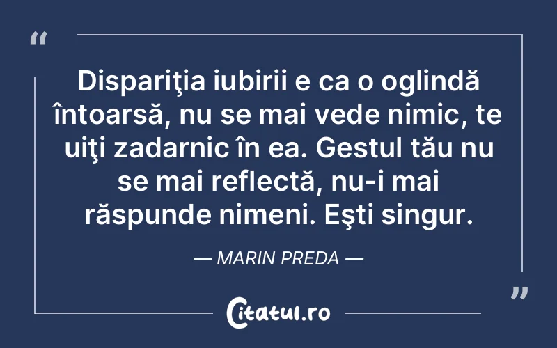 Dispariţia iubirii e ca o oglindă întoarsă, nu se mai vede nimic, te uiţi zadarnic în ea. Gestul tău nu se mai reflectă, nu-i mai răspunde nimeni. Eşti singur. Marin Preda