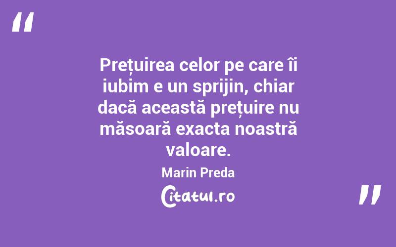Preţuirea celor pe care îi iubim e un sprijin, chiar dacă această preţuire nu măsoară exacta noastră valoare. Marin Preda
