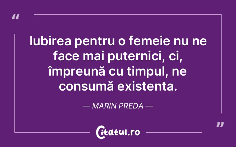 Iubirea pentru o femeie nu ne face mai puternici, ci, împreună cu timpul, ne consumă existența. Marin Preda