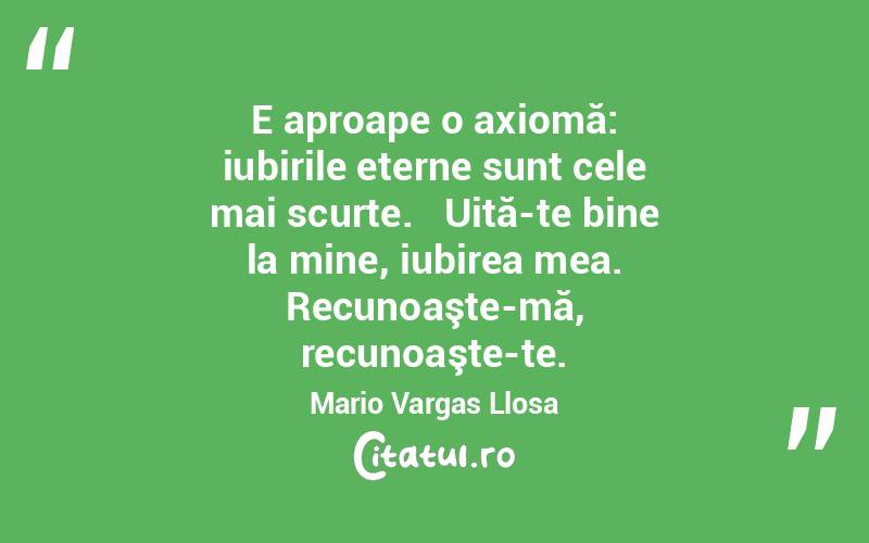    E aproape o axiomă: iubirile eterne sunt cele mai scurte.   Uită-te bine la mine, iubirea mea. Recunoaşte-mă, recunoaşte-te. Mario Vargas Llosa
