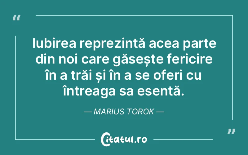 Iubirea reprezintă acea parte din noi care găsește fericire în a trăi și în a se oferi cu întreaga sa esență. Marius Torok