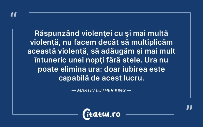 Răspunzând violenţei cu şi mai multă violenţă, nu facem decât să multiplicăm această violenţă, să adăugăm şi mai mult întuneric unei nopţi fără stele. Ura nu poate elimina ura: doar iubirea este capabilă de acest lucru. Martin Luther King