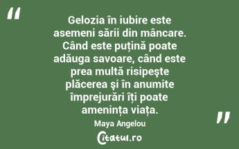 Gelozia în iubire este asemeni sării din mâncare. Când este puţină poate adăuga savoare, când este prea multă risipeşte plăcerea şi în anumite împrejurări îţi poate ameninţa viaţa. Maya Angelou...