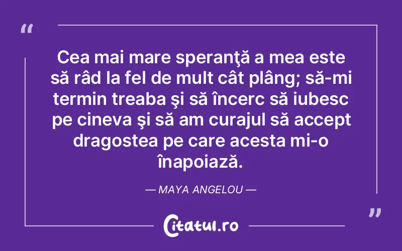 Cea mai mare speranţă a mea este să râd la fel de mult cât plâng; să-mi termin treaba şi să încerc să iubesc pe cineva şi să am curajul să accept dragostea pe care acesta mi-o înapoiază. Maya Angelou