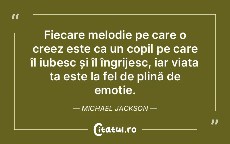 Fiecare melodie pe care o creez este ca un copil pe care îl iubesc și îl îngrijesc, iar viața ta este la fel de plină de emoție. Michael Jackson