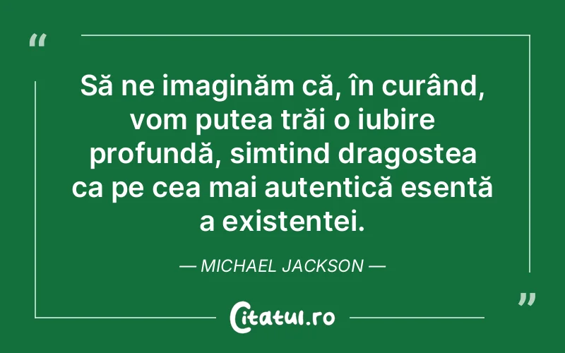 Să ne imaginăm că, în curând, vom putea trăi o iubire profundă, simțind dragostea ca pe cea mai autentică esență a existenței. Michael Jackson