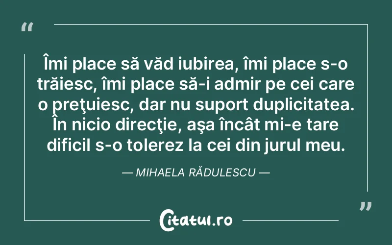 Îmi place să văd iubirea, îmi place s-o trăiesc, îmi place să-i admir pe cei care o preţuiesc, dar nu suport duplicitatea. În nicio direcţie, aşa încât mi-e tare dificil s-o tolerez la cei din jurul meu. Mihaela Rădulescu