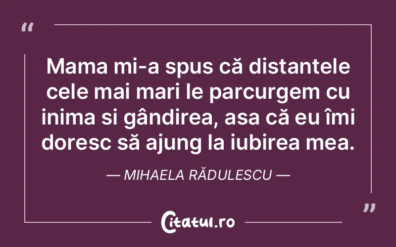 Mama mi-a spus că distanțele cele mai mari le parcurgem cu inima și gândirea, așa că eu îmi doresc să ajung la iubirea mea. Mihaela Rădulescu
