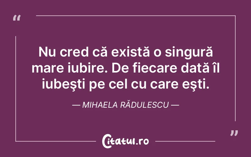 Nu cred că există o singură mare iubire. De fiecare dată îl iubeşti pe cel cu care eşti. Mihaela Rădulescu