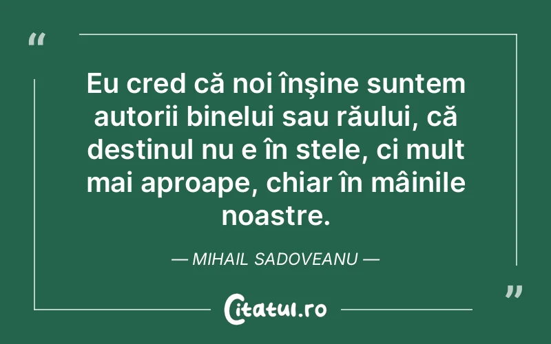 Eu cred că noi înşine suntem autorii binelui sau răului, că destinul nu e în stele, ci mult mai aproape, chiar în mâinile noastre. Mihail Sadoveanu