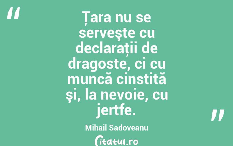 Ţara nu se serveşte cu declaraţii de dragoste, ci cu muncă cinstită şi, la nevoie, cu jertfe. Mihail Sadoveanu
