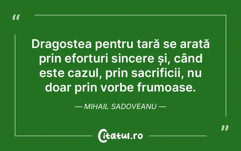 Dragostea pentru țară se arată prin eforturi sincere și, când este cazul, prin sacrificii, nu doar prin vorbe frumoase. Mihail Sadoveanu