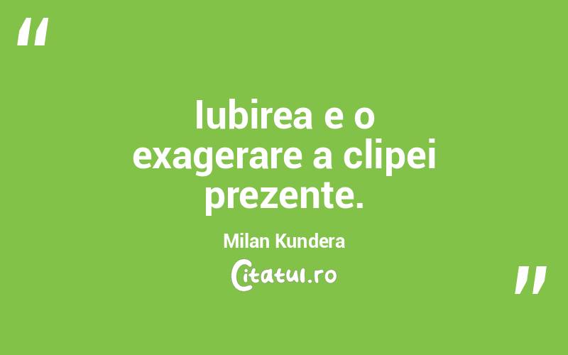 Iubirea e o exagerare a clipei prezente. Milan Kundera
