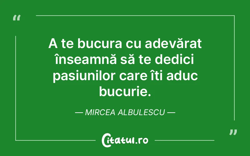 A te bucura cu adevărat înseamnă să te dedici pasiunilor care îți aduc bucurie. Mircea Albulescu