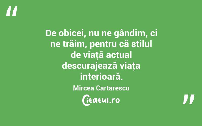 De obicei, nu ne gândim, ci ne trăim, pentru că stilul de viaţă actual descurajează viaţa interioară. Mircea Cartarescu
