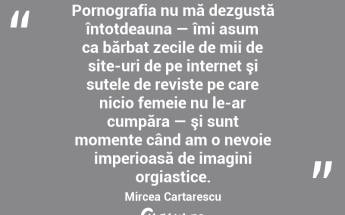   Pornografia nu mă dezgustă întotdeauna — îmi asum ca bărbat zecile de mii de site-uri de pe internet şi sutele de reviste pe care nicio femeie nu le-ar cumpăra — şi sunt momente când am o nevoie imperioasă de imagini orgiastice. Mircea Cartarescu...