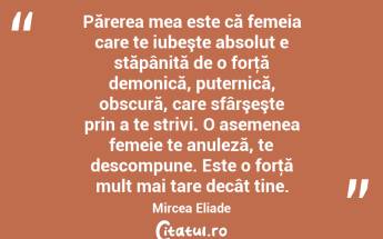  Părerea mea este că femeia care te iubeşte absolut e stăpânită de o forţă demonică, puternică, obscură, care sfârşeşte prin a te strivi. O asemenea femeie te anuleză, te descompune. Este o forţă mult mai tare decât tine. Mircea Eliade...