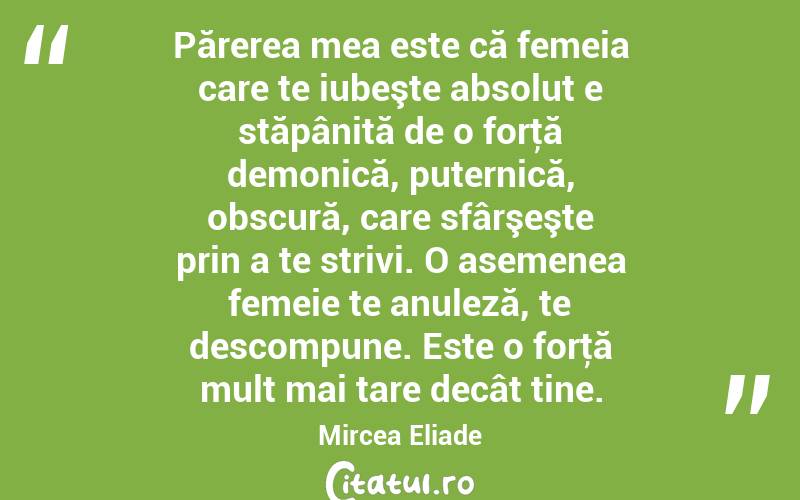  Părerea mea este că femeia care te iubeşte absolut e stăpânită de o forţă demonică, puternică, obscură, care sfârşeşte prin a te strivi. O asemenea femeie te anuleză, te descompune. Este o forţă mult mai tare decât tine. Mircea Eliade
