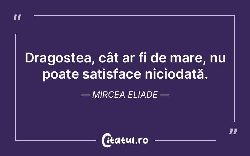 Dragostea, cât ar fi de mare, nu poate satisface niciodată. Mircea Eliade