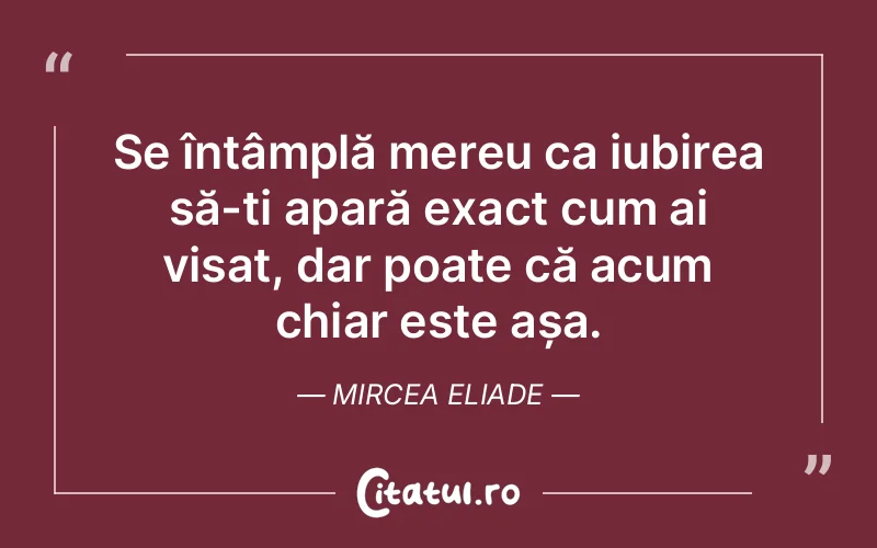 Se întâmplă mereu ca iubirea să-ți apară exact cum ai visat, dar poate că acum chiar este așa. Mircea Eliade
