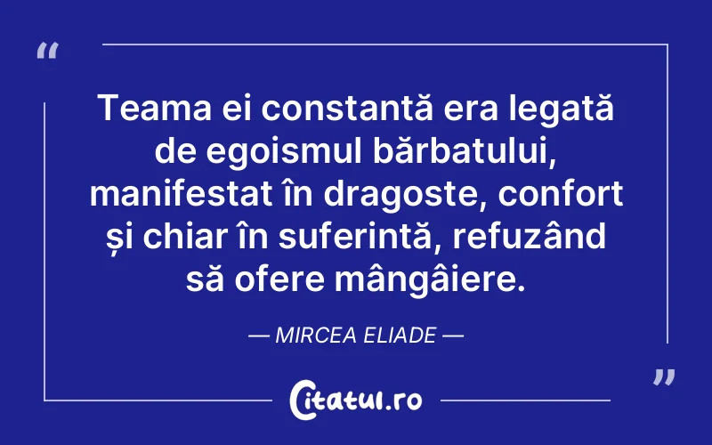 Teama ei constantă era legată de egoismul bărbatului, manifestat în dragoste, confort și chiar în suferință, refuzând să ofere mângâiere. Mircea Eliade