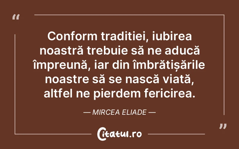Conform tradiției, iubirea noastră trebuie să ne aducă împreună, iar din îmbrățișările noastre să se nască viață, altfel ne pierdem fericirea. Mircea Eliade
