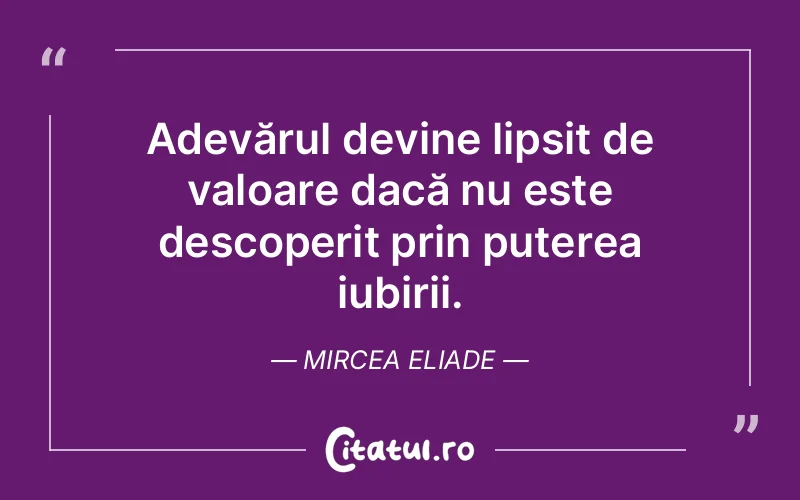 Adevărul devine lipsit de valoare dacă nu este descoperit prin puterea iubirii. Mircea Eliade