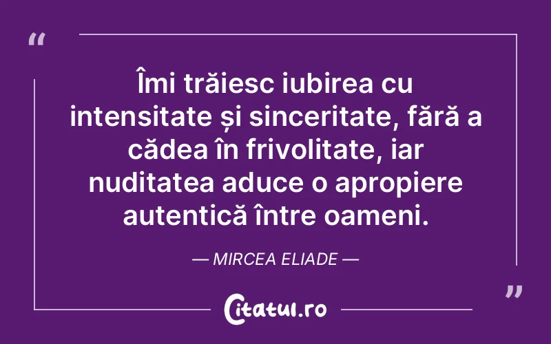 Îmi trăiesc iubirea cu intensitate și sinceritate, fără a cădea în frivolitate, iar nuditatea aduce o apropiere autentică între oameni. Mircea Eliade