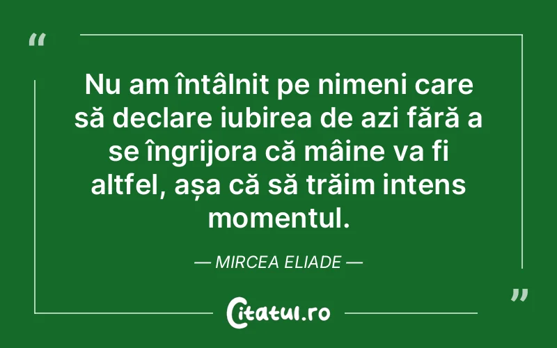 Nu am întâlnit pe nimeni care să declare iubirea de azi fără a se îngrijora că mâine va fi altfel, așa că să trăim intens momentul. Mircea Eliade