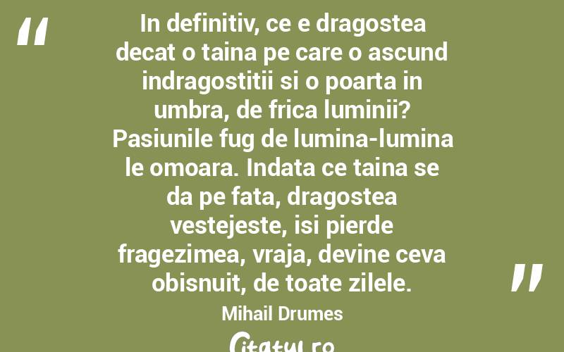 In definitiv, ce e dragostea decat o taina pe care o ascund indragostitii si o poarta in umbra, de frica luminii? Pasiunile fug de lumina-lumina le omoara. Indata ce taina se da pe fata, dragostea vestejeste, isi pierde fragezimea, vraja, devine ceva obisnuit, de toate zilele. Mihail Drumes
