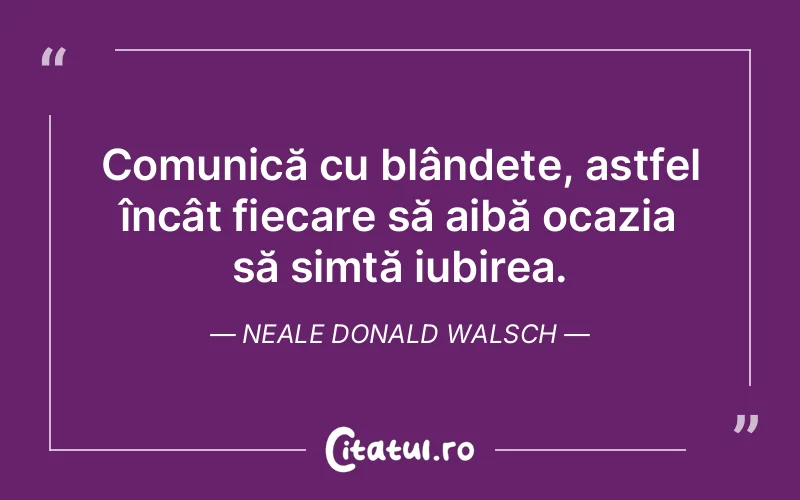 Comunică cu blândețe, astfel încât fiecare să aibă ocazia să simtă iubirea. Neale Donald Walsch