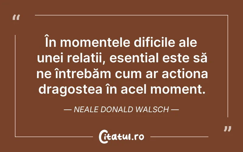În momentele dificile ale unei relații, esențial este să ne întrebăm cum ar acționa dragostea în acel moment. Neale Donald Walsch