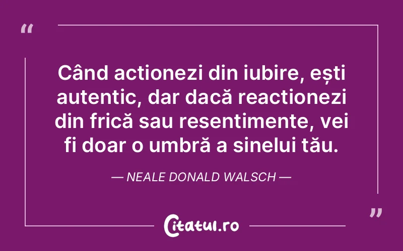 Când acționezi din iubire, ești autentic, dar dacă reacționezi din frică sau resentimente, vei fi doar o umbră a sinelui tău. Neale Donald Walsch