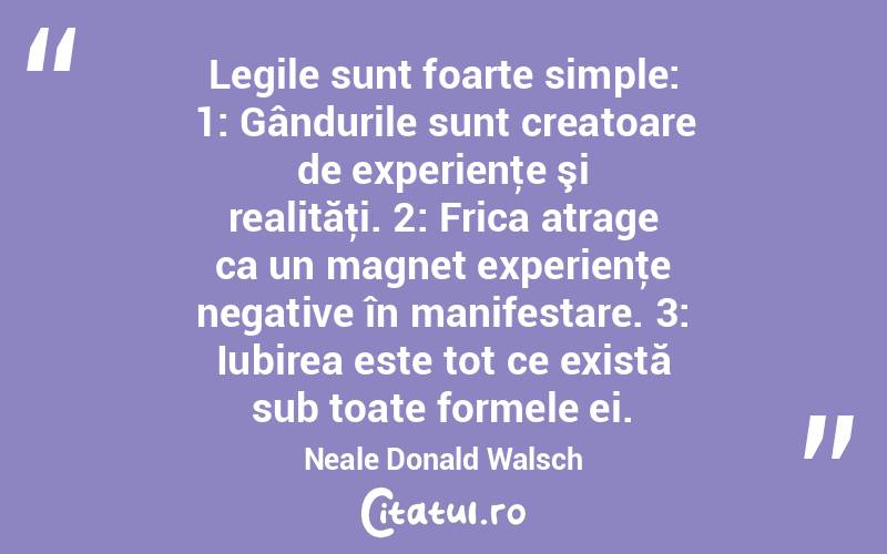 Legile sunt foarte simple: 1: Gândurile sunt creatoare de experienţe şi realităţi. 2: Frica atrage ca un magnet experienţe negative în manifestare. 3: Iubirea este tot ce există sub toate formele ei. Neale Donald Walsch
