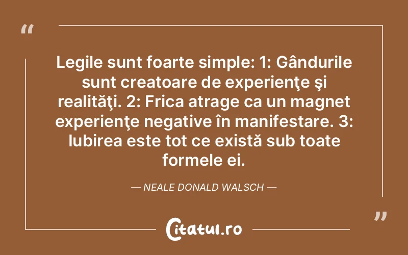 Legile sunt foarte simple: 1: Gândurile sunt creatoare de experienţe şi realităţi. 2: Frica atrage ca un magnet experienţe negative în manifestare. 3: Iubirea este tot ce există sub toate formele ei. Neale Donald Walsch