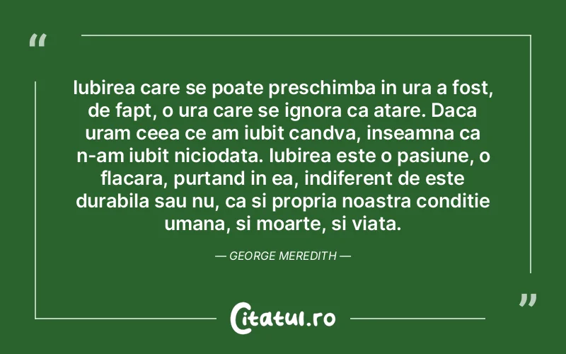 Iubirea care se poate preschimba in ura a fost, de fapt, o ura care se ignora ca atare. Daca uram ceea ce am iubit candva, inseamna ca n-am iubit niciodata. Iubirea este o pasiune, o flacara, purtand in ea, indiferent de este durabila sau nu, ca si propria noastra conditie umana, si moarte, si viata. George Meredith