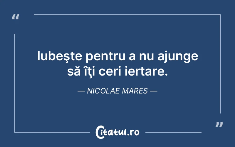 Iubeşte pentru a nu ajunge să îţi ceri iertare. Nicolae Mares