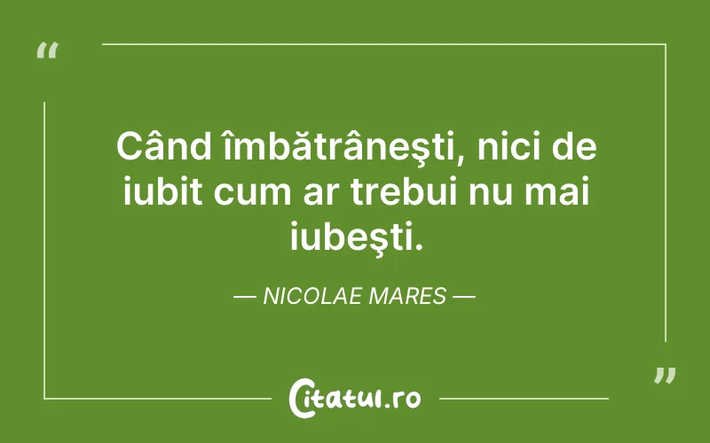Când îmbătrâneşti, nici de iubit cum ar trebui nu mai iubeşti. Nicolae Mares
