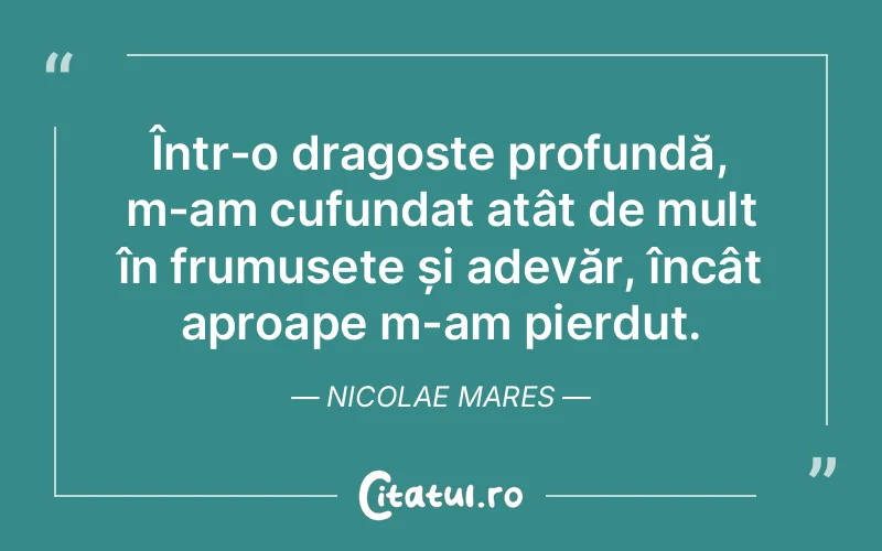 Într-o dragoste profundă, m-am cufundat atât de mult în frumusețe și adevăr, încât aproape m-am pierdut. Nicolae Mares