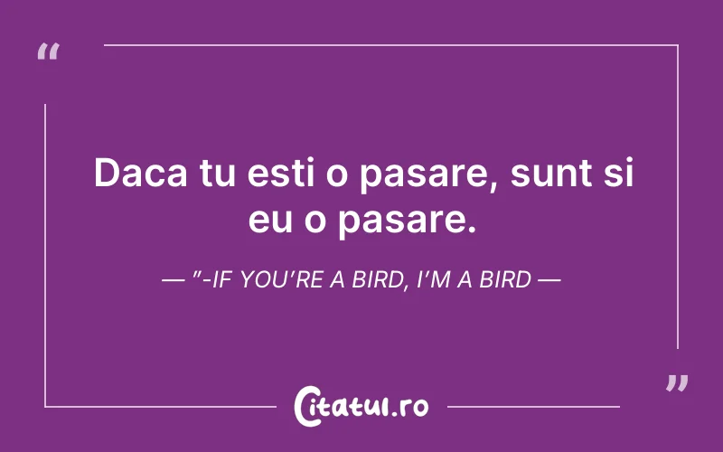 Daca tu esti o pasare, sunt si eu o pasare.”-If you’re a bird, I’m a bird