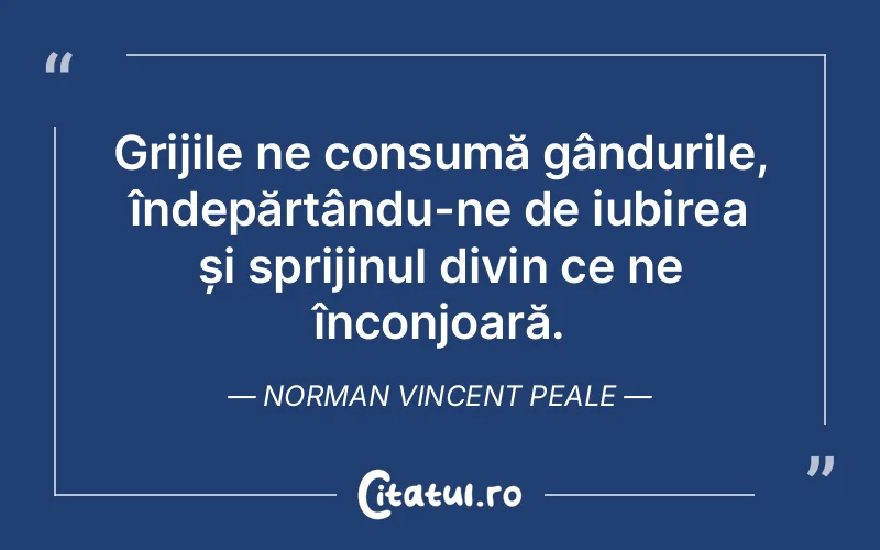 Grijile ne consumă gândurile, îndepărtându-ne de iubirea și sprijinul divin ce ne înconjoară. Norman Vincent Peale
